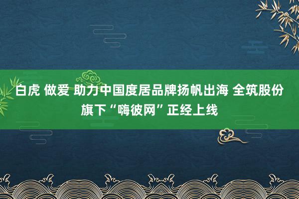 白虎 做爱 助力中国度居品牌扬帆出海 全筑股份旗下“嗨彼网”正经上线