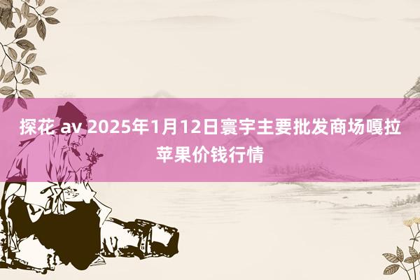 探花 av 2025年1月12日寰宇主要批发商场嘎拉苹果价钱行情