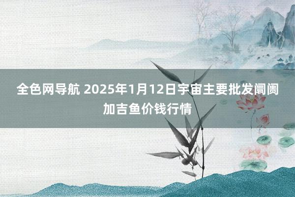 全色网导航 2025年1月12日宇宙主要批发阛阓加吉鱼价钱行情