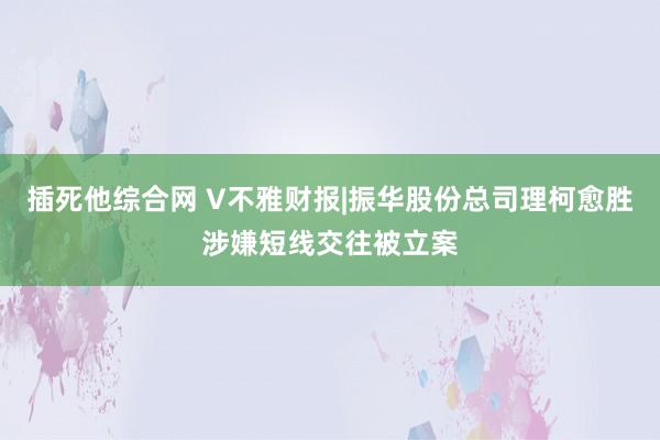 插死他综合网 V不雅财报|振华股份总司理柯愈胜涉嫌短线交往被立案