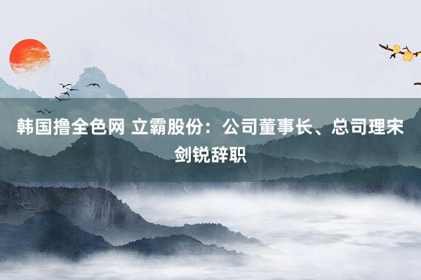 韩国撸全色网 立霸股份：公司董事长、总司理宋剑锐辞职