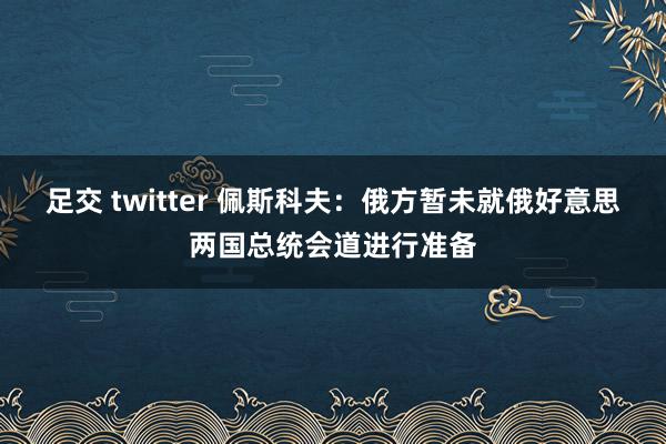 足交 twitter 佩斯科夫：俄方暂未就俄好意思两国总统会道进行准备