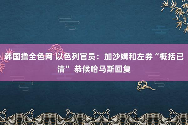 韩国撸全色网 以色列官员：加沙媾和左券“概括已清” 恭候哈马斯回复