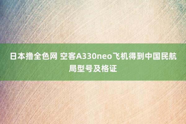 日本撸全色网 空客A330neo飞机得到中国民航局型号及格证