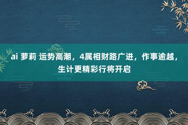 ai 萝莉 运势高潮，4属相财路广进，作事逾越，生计更精彩行将开启