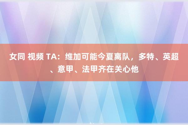 女同 视频 TA：维加可能今夏离队，多特、英超、意甲、法甲齐在关心他