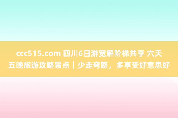 ccc515.com 四川6日游宽解阶梯共享 六天五晚旅游攻略景点｜少走弯路，多享受好意思好