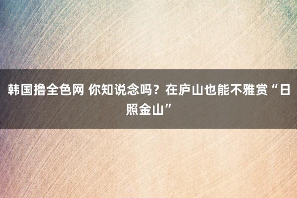 韩国撸全色网 你知说念吗？在庐山也能不雅赏“日照金山”