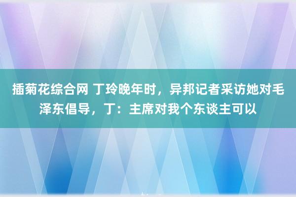 插菊花综合网 丁玲晚年时，异邦记者采访她对毛泽东倡导，丁：主席对我个东谈主可以