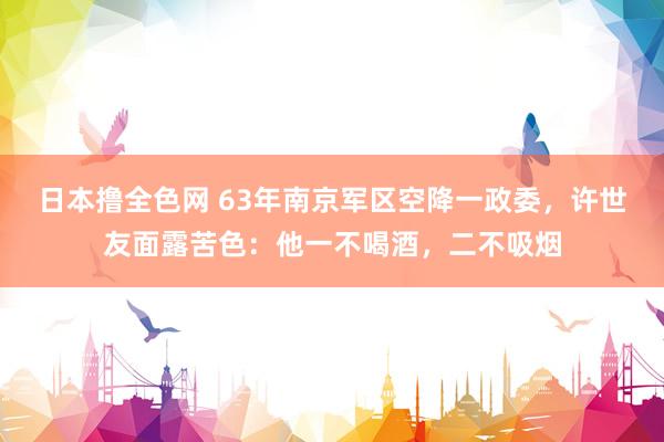 日本撸全色网 63年南京军区空降一政委，许世友面露苦色：他一不喝酒，二不吸烟