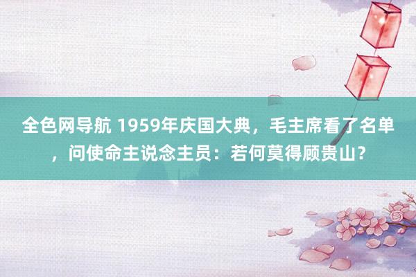 全色网导航 1959年庆国大典，毛主席看了名单，问使命主说念主员：若何莫得顾贵山？