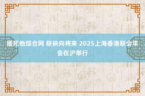 插死他综合网 联袂向将来 2025上海香港联会年会在沪举行