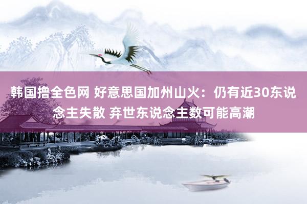 韩国撸全色网 好意思国加州山火：仍有近30东说念主失散 弃世东说念主数可能高潮