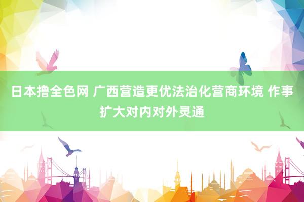 日本撸全色网 广西营造更优法治化营商环境 作事扩大对内对外灵通