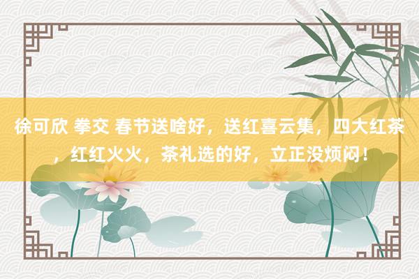 徐可欣 拳交 春节送啥好，送红喜云集，四大红茶，红红火火，茶礼选的好，立正没烦闷！