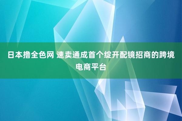 日本撸全色网 速卖通成首个绽开配镜招商的跨境电商平台