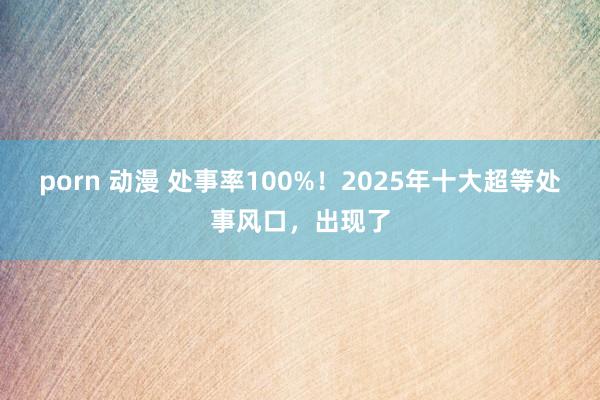 porn 动漫 处事率100%！2025年十大超等处事风口，出现了