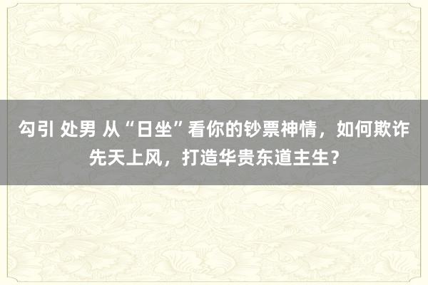 勾引 处男 从“日坐”看你的钞票神情，如何欺诈先天上风，打造华贵东道主生？