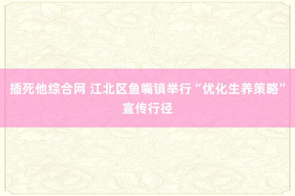 插死他综合网 江北区鱼嘴镇举行“优化生养策略”宣传行径