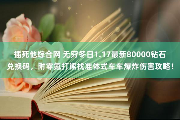 插死他综合网 无穷冬日1.17最新80000钻石兑换码，附零氪打熊找准体式车车爆炸伤害攻略！