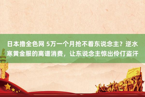 日本撸全色网 5万一个月抢不着东说念主？逆水寒黄金服的离谱消费，让东说念主惊出伶仃盗汗