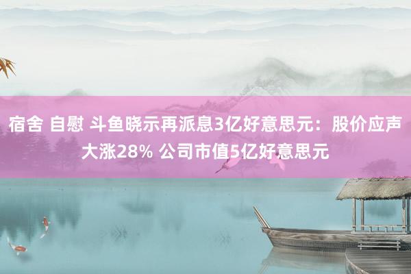 宿舍 自慰 斗鱼晓示再派息3亿好意思元：股价应声大涨28% 公司市值5亿好意思元