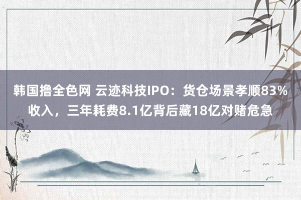 韩国撸全色网 云迹科技IPO：货仓场景孝顺83%收入，三年耗费8.1亿背后藏18亿对赌危急